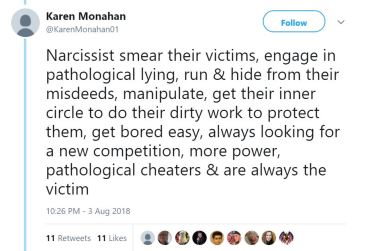 Karen Monahan: Narcissist smear their victims, engage in pathological lying, run & hide from their misdeeds, manipulate, get their inner circle to do their dirty work to protect them, get bored easy, always looking for a new competition, more power, pathological cheaters & are always the victim. Via Twitter, 3 Aug 2018