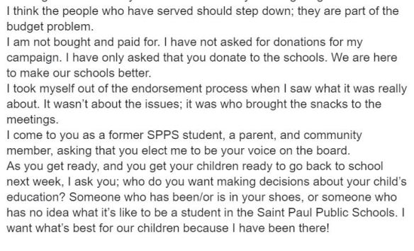 " I think the people who have served should step down; they are part of the budget problem. I come to you as a former SPPS student, a parent, and community member, I'm asking that you elect me to be your voice on the board. As you get ready, and you get your children ready to go back to school next week, I ask you; who do you want making decisions about your child’s education? Someone who has been/or is in your shoes, or someone who has no idea what it’s like to be a student in the Saint Paul Public Schools? I want what’s best for our children because I have been there!"