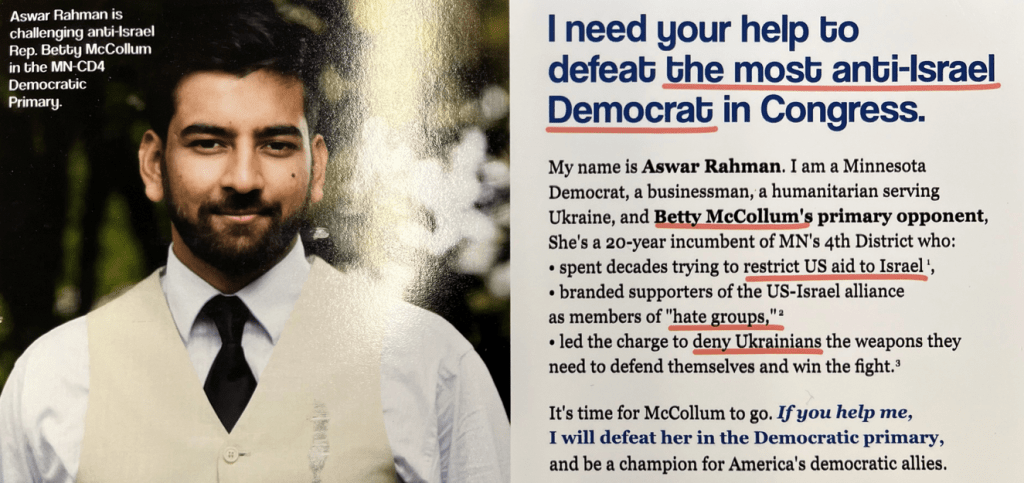 A photo of a flyer. On the left side it says, "Aswar Rahman is challenging anti-Israel Rep. Betty McCollum in the MN CD4 Democratic Primary" and there's a photo of him in tie and vest. On the right side it says, "I need your help to defeat the most anti-Israel Democrat in Congress. My name is Aswar Rahman. I am a Minnesota Democrat, a businessman, a humanitarian serving Ukraine, and Betty McCollum's primary opponent. She's a 20-year incumbent of MN's 4th District who:

* spent decades trying to restrict US aid to Israel,
* branded supporters of the US-Israel alliance as members of "hate groups,"
* led the charge to deny Ukrainians the weapons they need to defend themselves and win the fight.

It's time for McCollum to go. If you help me, I will defeat her in the Democratic primary, and be a champion for America's democratic allies.