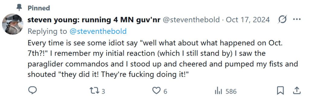 A pinned Tweet from steven young: running 4 MN guv'nr @steventhebold, posted October 17, 2024

Every time I see some idiot say "well what about what happened on Oct. 7th?!" I remember my initial reaction (which I still stand by) I saw the paraglider commandos and I stood up and cheered and pumped my fists and shouted 'they did it! They're fucking doing it!"